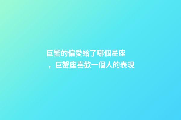 巨蟹的偏愛給了哪個星座，巨蟹座喜歡一個人的表現